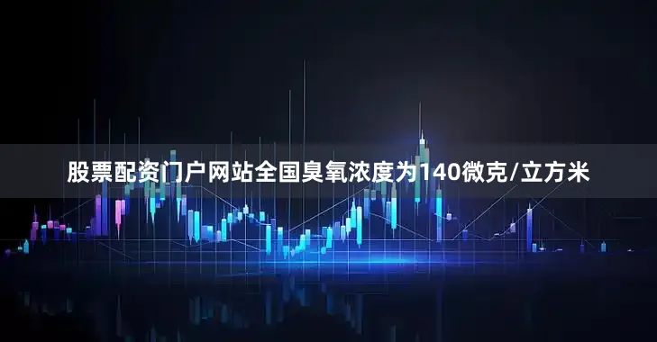股票配资门户网站全国臭氧浓度为140微克/立方米