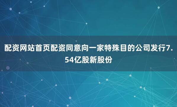配资网站首页配资同意向一家特殊目的公司发行7.54亿股新股份
