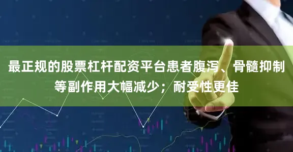 最正规的股票杠杆配资平台患者腹泻、骨髓抑制等副作用大幅减少；耐受性更佳