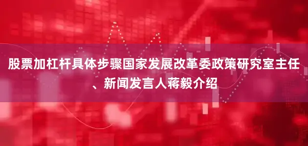 股票加杠杆具体步骤国家发展改革委政策研究室主任、新闻发言人蒋毅介绍