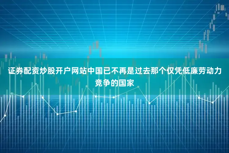 证券配资炒股开户网站中国已不再是过去那个仅凭低廉劳动力竞争的国家