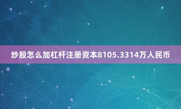 炒股怎么加杠杆注册资本8105.3314万人民币