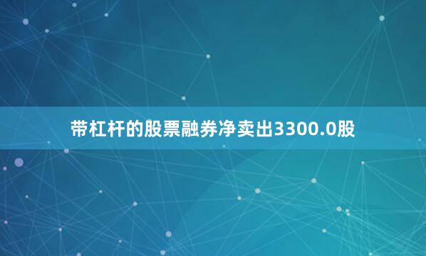 带杠杆的股票融券净卖出3300.0股